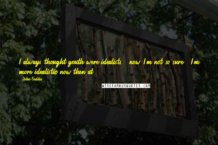 John Geddes Quotes: I always thought youth were idealists - now, I'm not so sure - I'm more idealistic now then at 17 ...