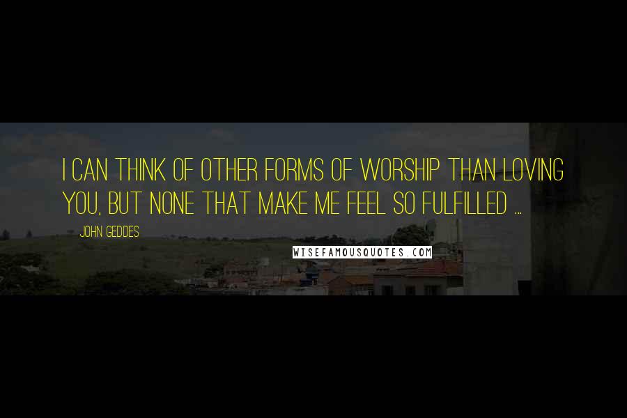 John Geddes Quotes: I can think of other forms of worship than loving you, but none that make me feel so fulfilled ...