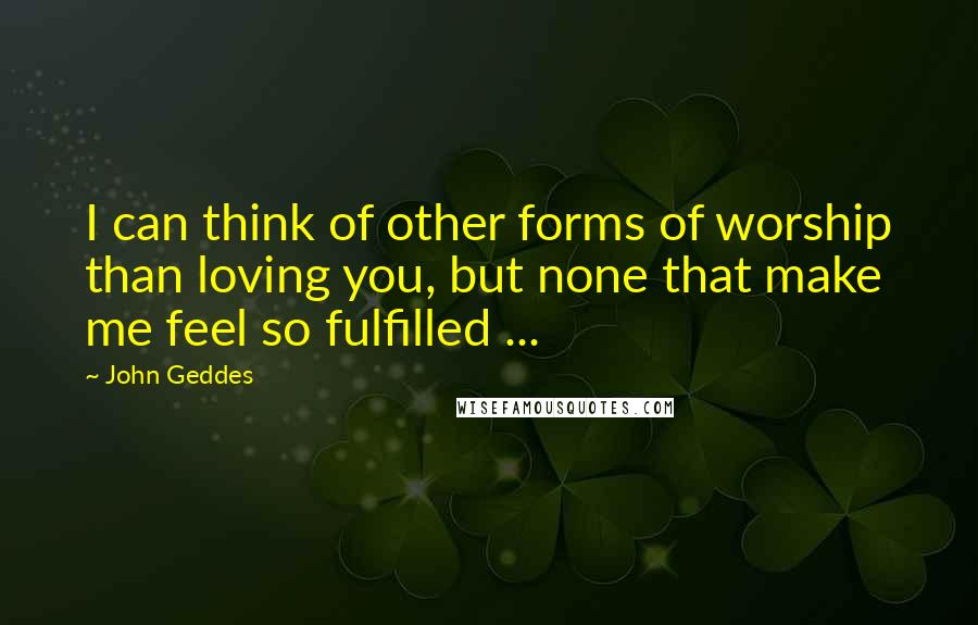 John Geddes Quotes: I can think of other forms of worship than loving you, but none that make me feel so fulfilled ...