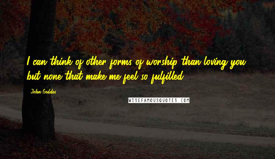 John Geddes Quotes: I can think of other forms of worship than loving you, but none that make me feel so fulfilled ...