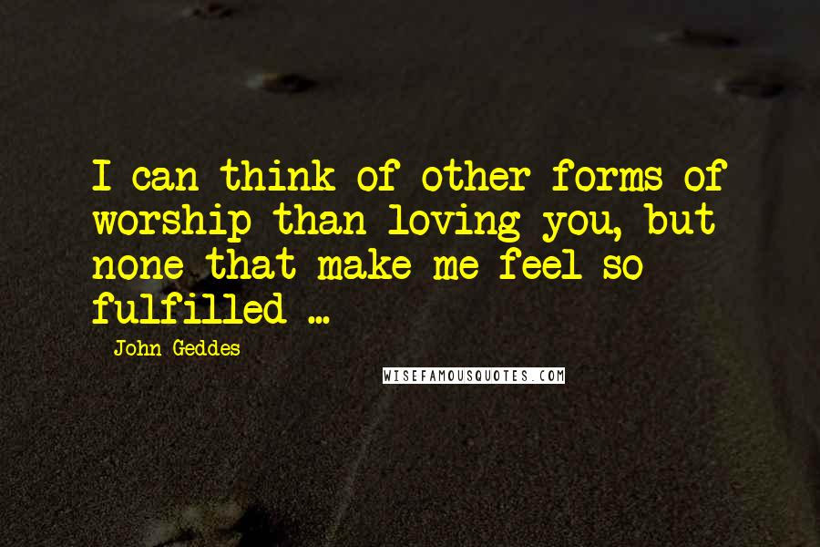 John Geddes Quotes: I can think of other forms of worship than loving you, but none that make me feel so fulfilled ...