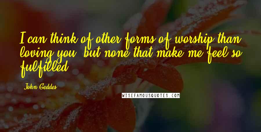 John Geddes Quotes: I can think of other forms of worship than loving you, but none that make me feel so fulfilled ...