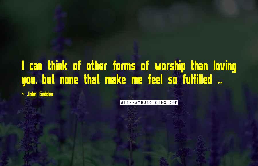 John Geddes Quotes: I can think of other forms of worship than loving you, but none that make me feel so fulfilled ...