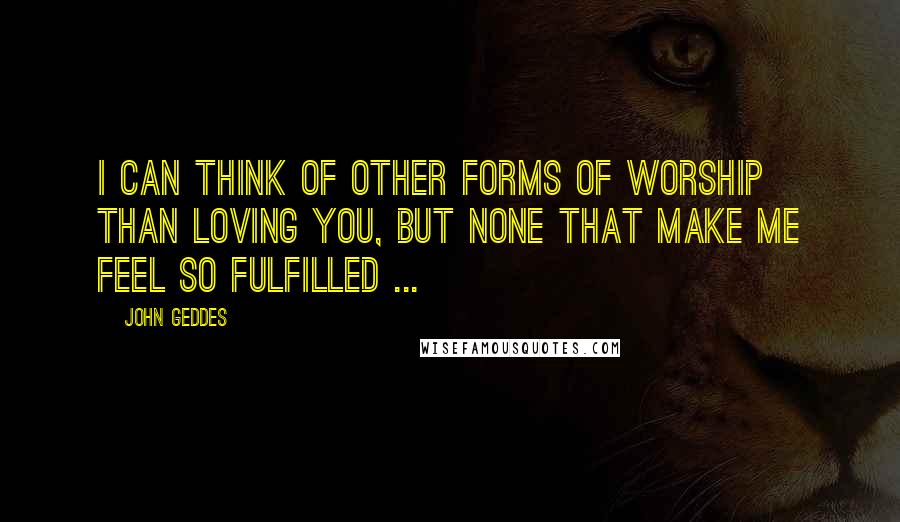 John Geddes Quotes: I can think of other forms of worship than loving you, but none that make me feel so fulfilled ...