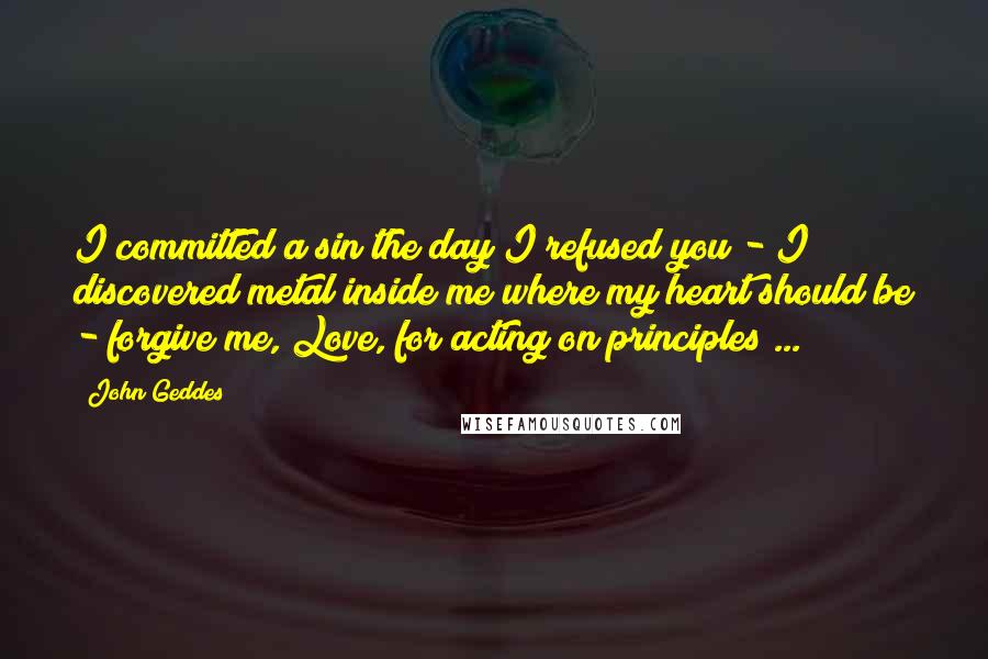 John Geddes Quotes: I committed a sin the day I refused you - I discovered metal inside me where my heart should be - forgive me, Love, for acting on principles ...