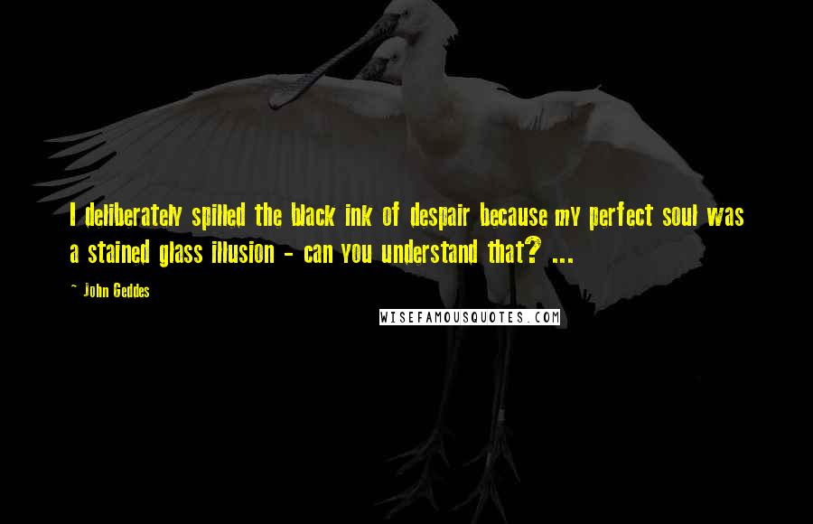 John Geddes Quotes: I deliberately spilled the black ink of despair because my perfect soul was a stained glass illusion - can you understand that? ...