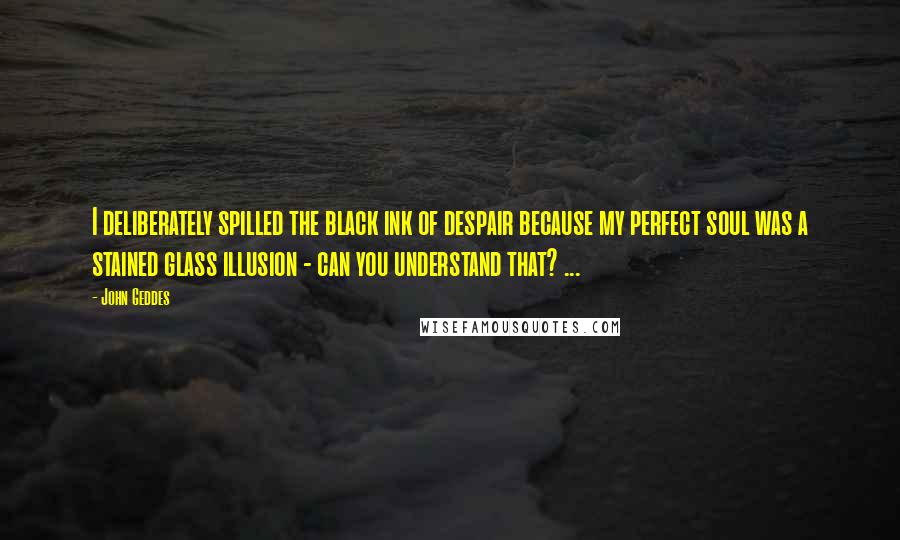 John Geddes Quotes: I deliberately spilled the black ink of despair because my perfect soul was a stained glass illusion - can you understand that? ...