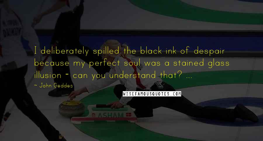 John Geddes Quotes: I deliberately spilled the black ink of despair because my perfect soul was a stained glass illusion - can you understand that? ...