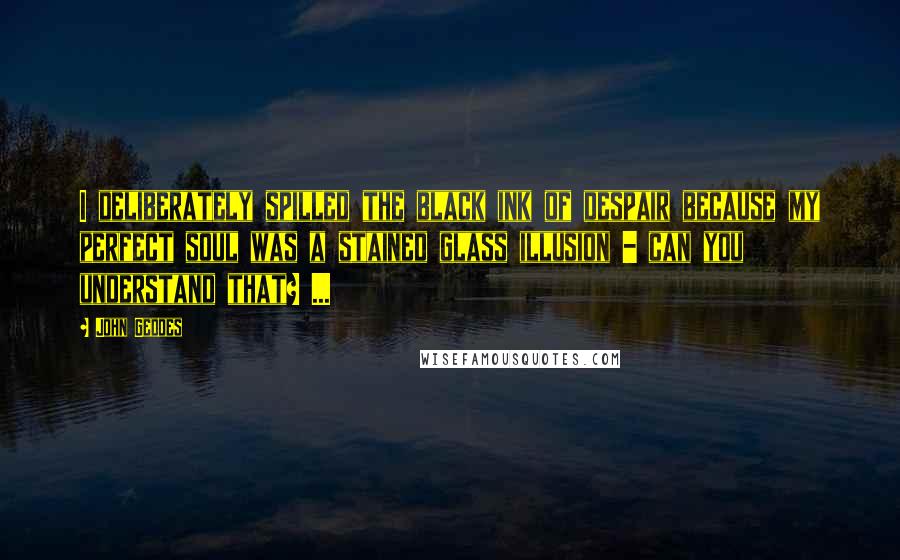 John Geddes Quotes: I deliberately spilled the black ink of despair because my perfect soul was a stained glass illusion - can you understand that? ...