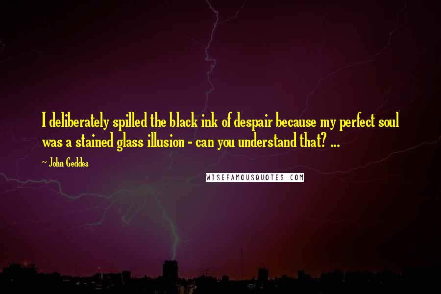 John Geddes Quotes: I deliberately spilled the black ink of despair because my perfect soul was a stained glass illusion - can you understand that? ...