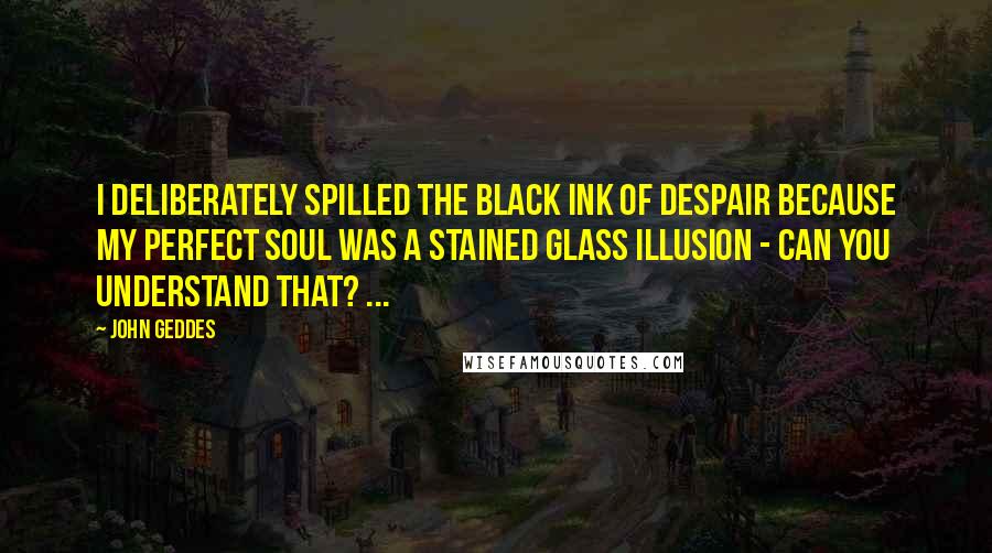 John Geddes Quotes: I deliberately spilled the black ink of despair because my perfect soul was a stained glass illusion - can you understand that? ...