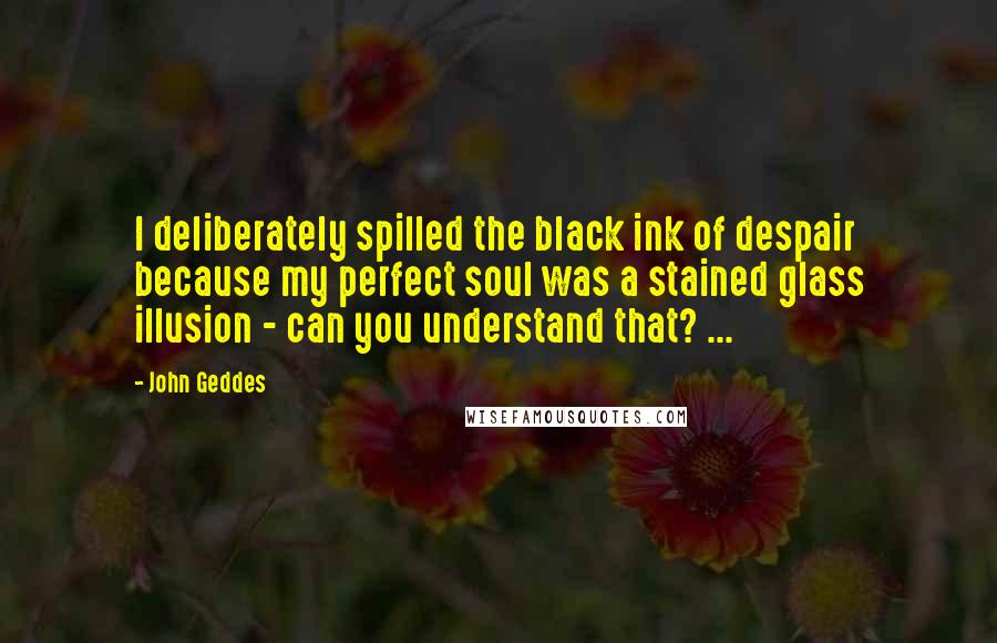 John Geddes Quotes: I deliberately spilled the black ink of despair because my perfect soul was a stained glass illusion - can you understand that? ...