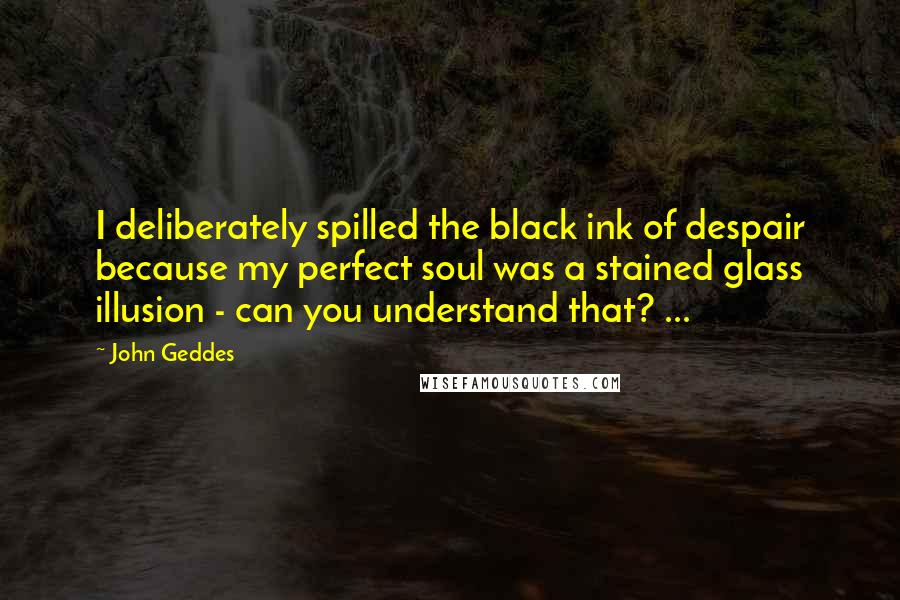 John Geddes Quotes: I deliberately spilled the black ink of despair because my perfect soul was a stained glass illusion - can you understand that? ...