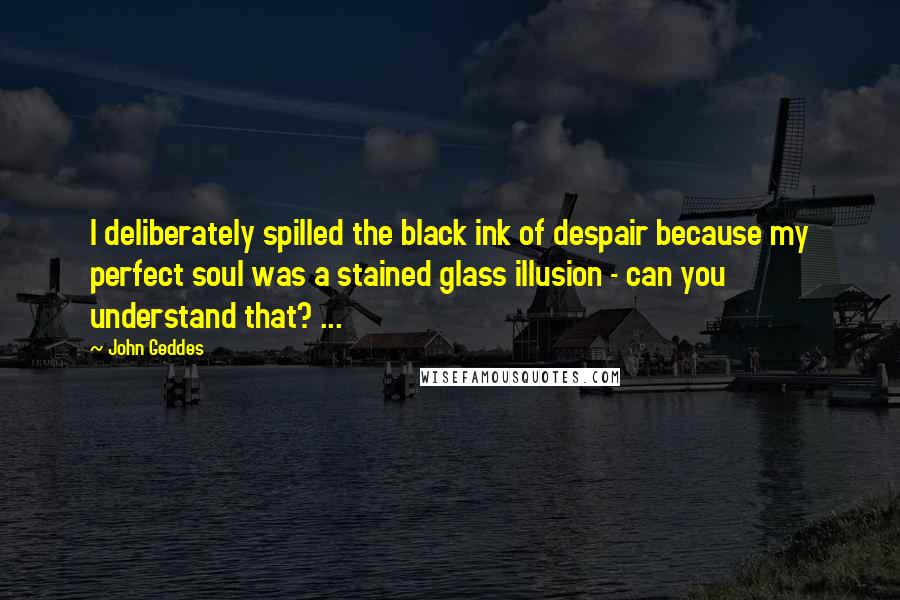 John Geddes Quotes: I deliberately spilled the black ink of despair because my perfect soul was a stained glass illusion - can you understand that? ...