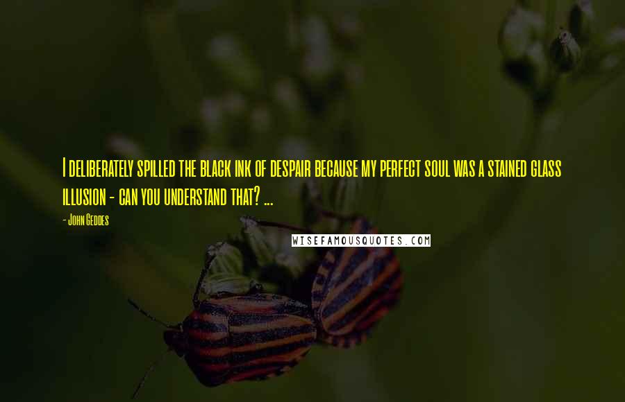 John Geddes Quotes: I deliberately spilled the black ink of despair because my perfect soul was a stained glass illusion - can you understand that? ...