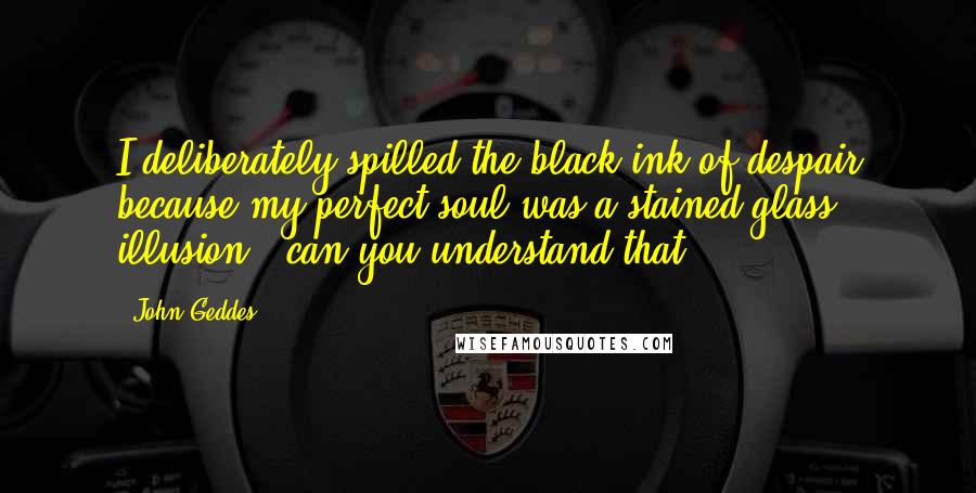 John Geddes Quotes: I deliberately spilled the black ink of despair because my perfect soul was a stained glass illusion - can you understand that? ...