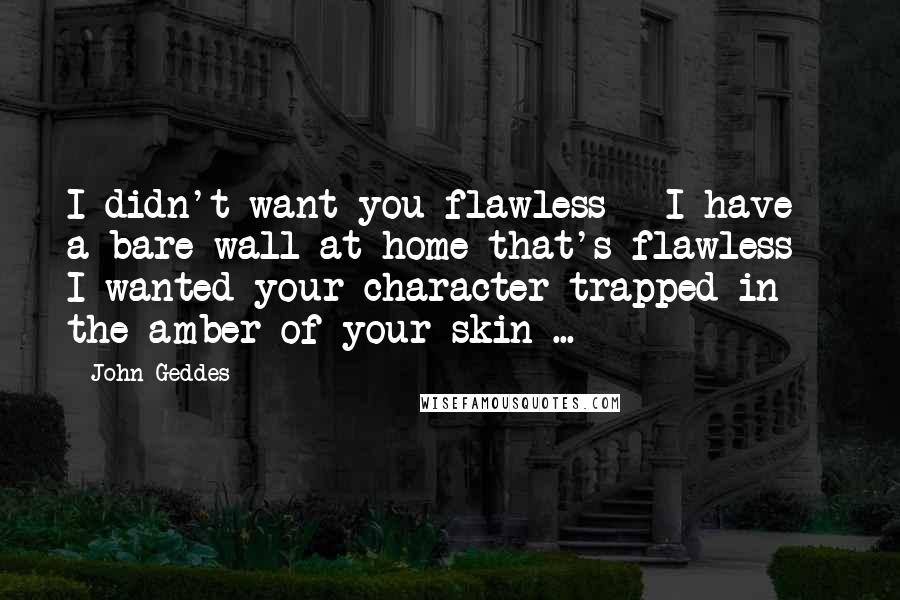 John Geddes Quotes: I didn't want you flawless - I have a bare wall at home that's flawless - I wanted your character trapped in the amber of your skin ...