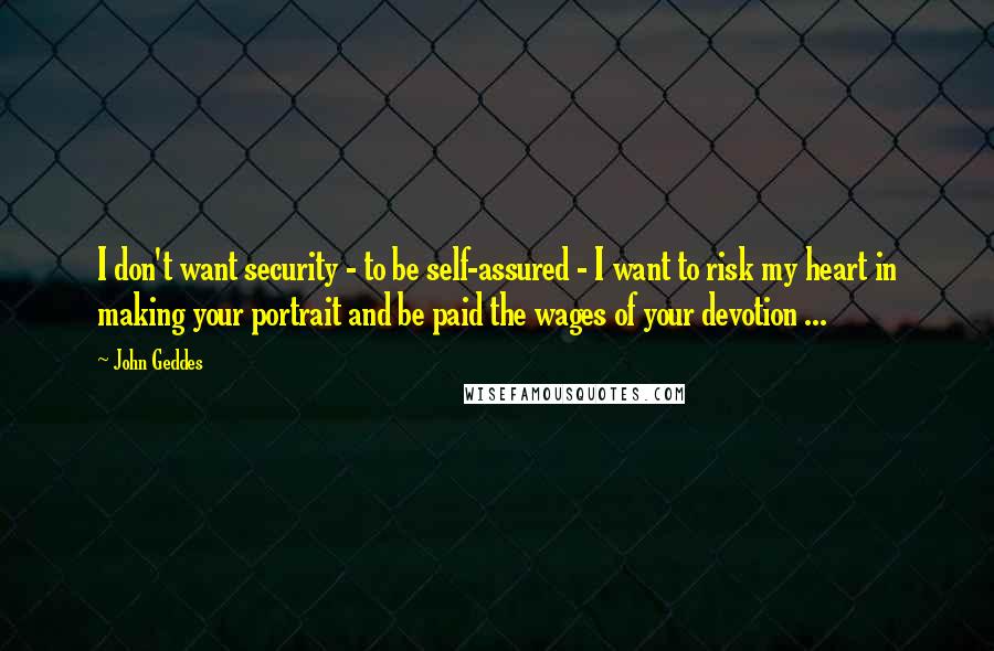 John Geddes Quotes: I don't want security - to be self-assured - I want to risk my heart in making your portrait and be paid the wages of your devotion ...
