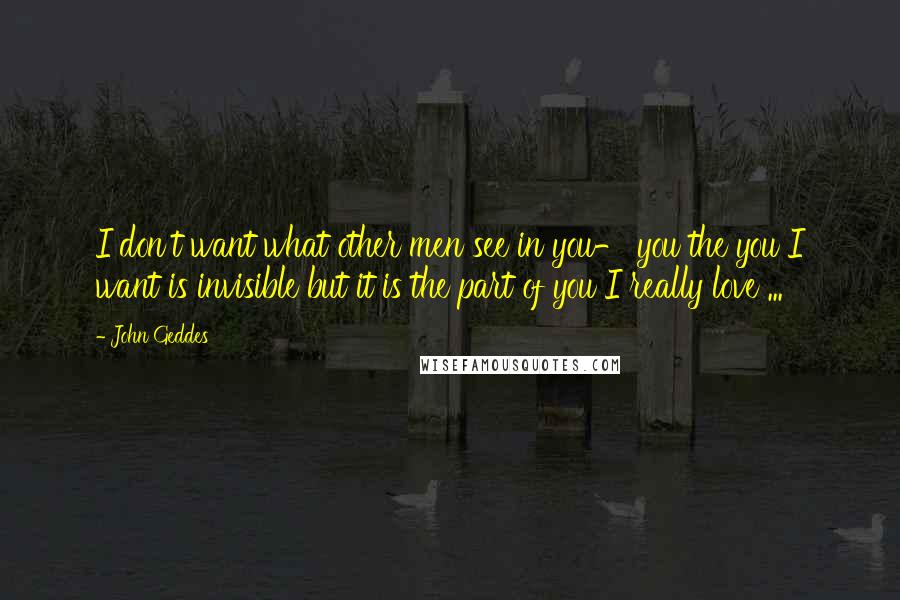 John Geddes Quotes: I don't want what other men see in you- you the you I want is invisible but it is the part of you I really love ...