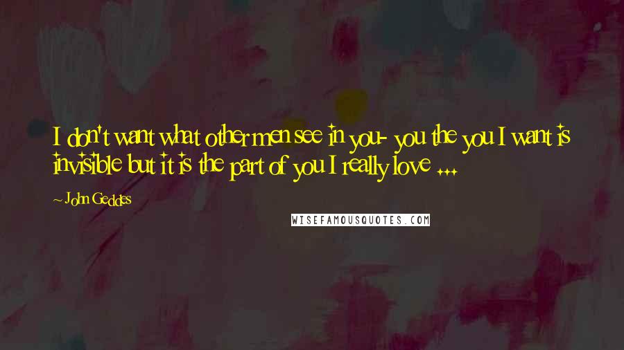 John Geddes Quotes: I don't want what other men see in you- you the you I want is invisible but it is the part of you I really love ...