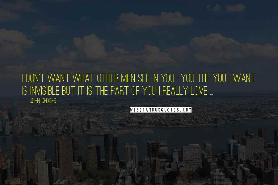 John Geddes Quotes: I don't want what other men see in you- you the you I want is invisible but it is the part of you I really love ...