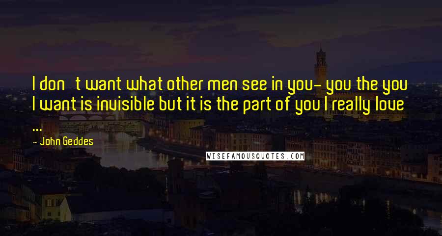 John Geddes Quotes: I don't want what other men see in you- you the you I want is invisible but it is the part of you I really love ...