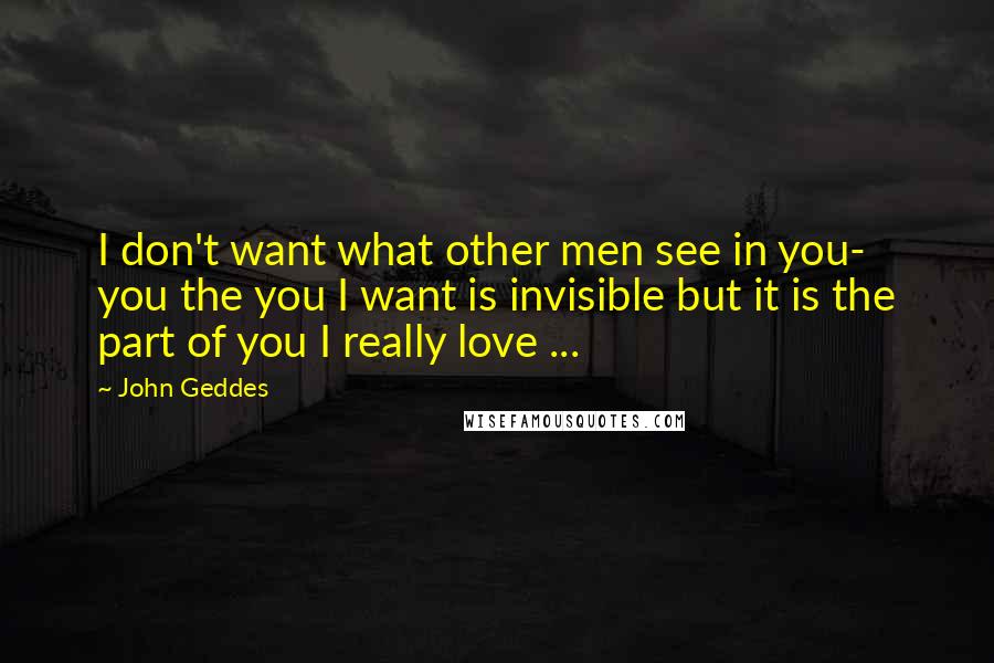 John Geddes Quotes: I don't want what other men see in you- you the you I want is invisible but it is the part of you I really love ...