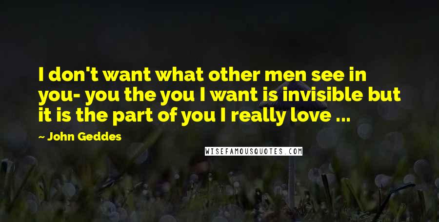 John Geddes Quotes: I don't want what other men see in you- you the you I want is invisible but it is the part of you I really love ...