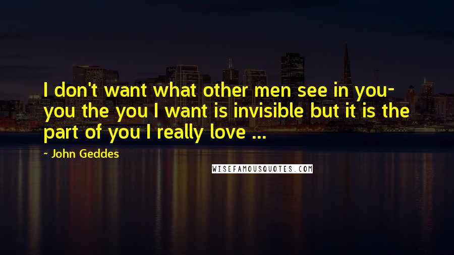 John Geddes Quotes: I don't want what other men see in you- you the you I want is invisible but it is the part of you I really love ...