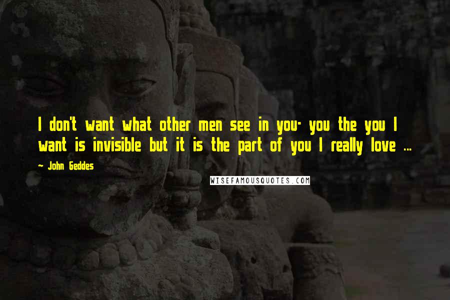 John Geddes Quotes: I don't want what other men see in you- you the you I want is invisible but it is the part of you I really love ...