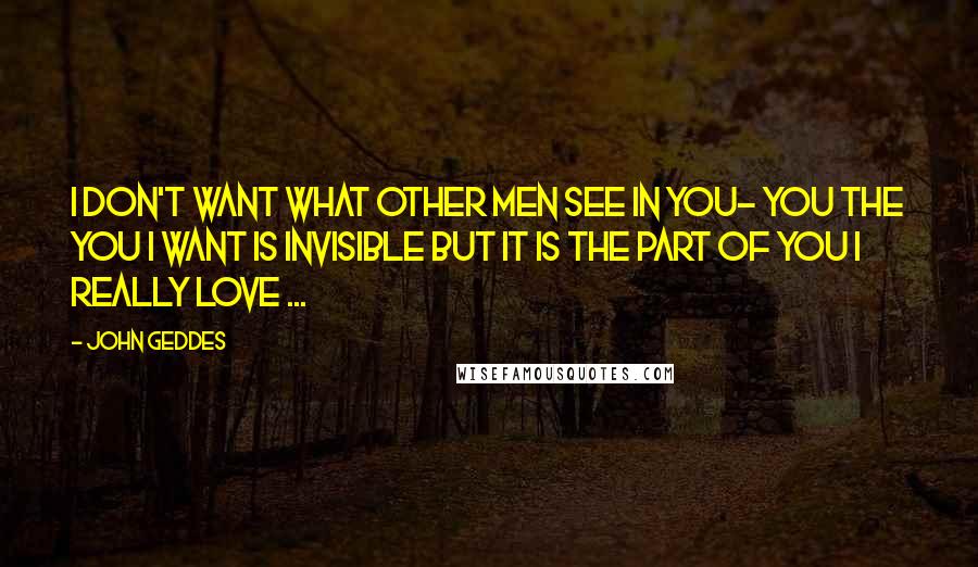 John Geddes Quotes: I don't want what other men see in you- you the you I want is invisible but it is the part of you I really love ...
