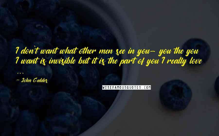 John Geddes Quotes: I don't want what other men see in you- you the you I want is invisible but it is the part of you I really love ...