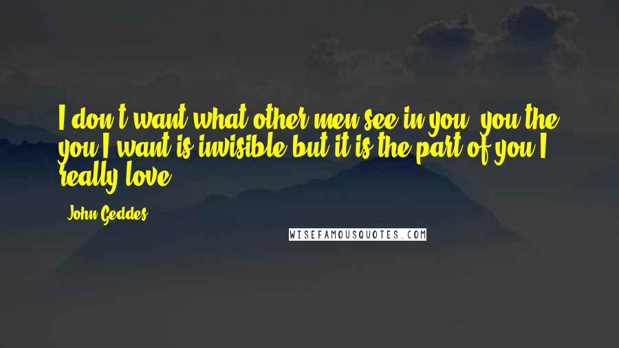 John Geddes Quotes: I don't want what other men see in you- you the you I want is invisible but it is the part of you I really love ...