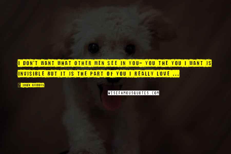 John Geddes Quotes: I don't want what other men see in you- you the you I want is invisible but it is the part of you I really love ...