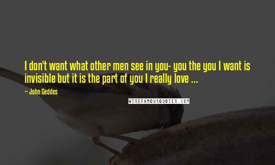 John Geddes Quotes: I don't want what other men see in you- you the you I want is invisible but it is the part of you I really love ...