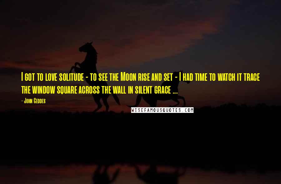 John Geddes Quotes: I got to love solitude - to see the Moon rise and set - I had time to watch it trace the window square across the wall in silent grace ...