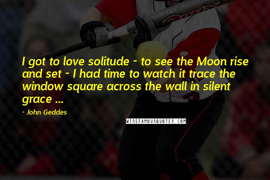 John Geddes Quotes: I got to love solitude - to see the Moon rise and set - I had time to watch it trace the window square across the wall in silent grace ...