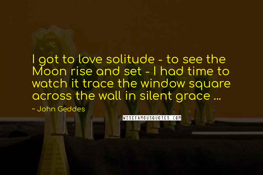 John Geddes Quotes: I got to love solitude - to see the Moon rise and set - I had time to watch it trace the window square across the wall in silent grace ...