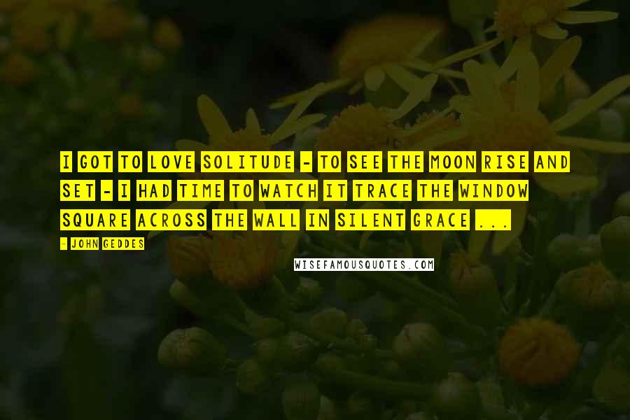 John Geddes Quotes: I got to love solitude - to see the Moon rise and set - I had time to watch it trace the window square across the wall in silent grace ...