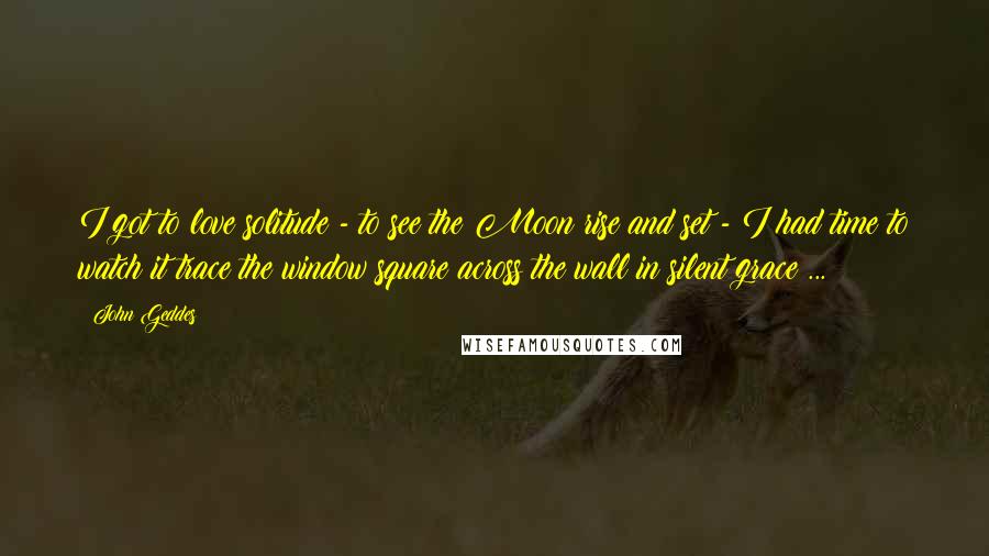 John Geddes Quotes: I got to love solitude - to see the Moon rise and set - I had time to watch it trace the window square across the wall in silent grace ...