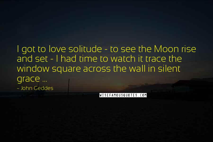 John Geddes Quotes: I got to love solitude - to see the Moon rise and set - I had time to watch it trace the window square across the wall in silent grace ...