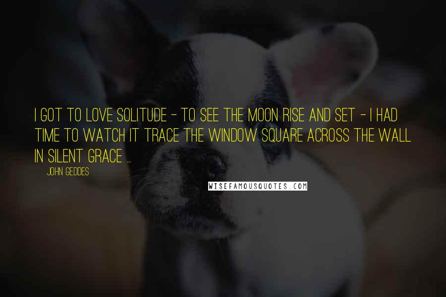 John Geddes Quotes: I got to love solitude - to see the Moon rise and set - I had time to watch it trace the window square across the wall in silent grace ...