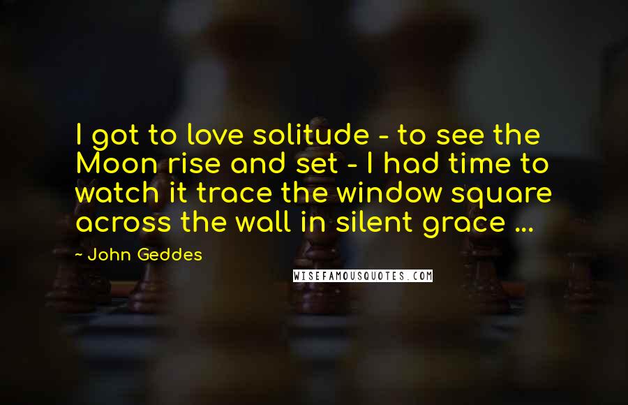John Geddes Quotes: I got to love solitude - to see the Moon rise and set - I had time to watch it trace the window square across the wall in silent grace ...
