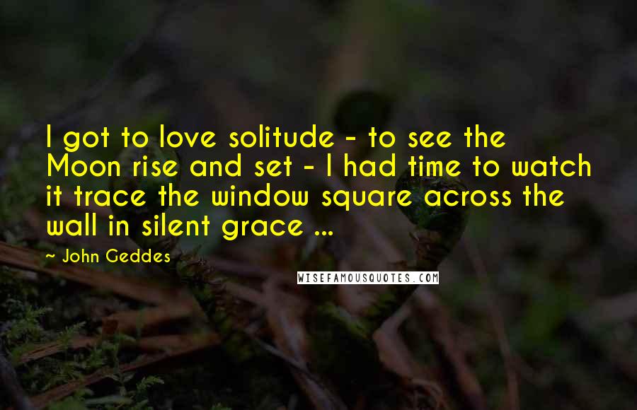 John Geddes Quotes: I got to love solitude - to see the Moon rise and set - I had time to watch it trace the window square across the wall in silent grace ...