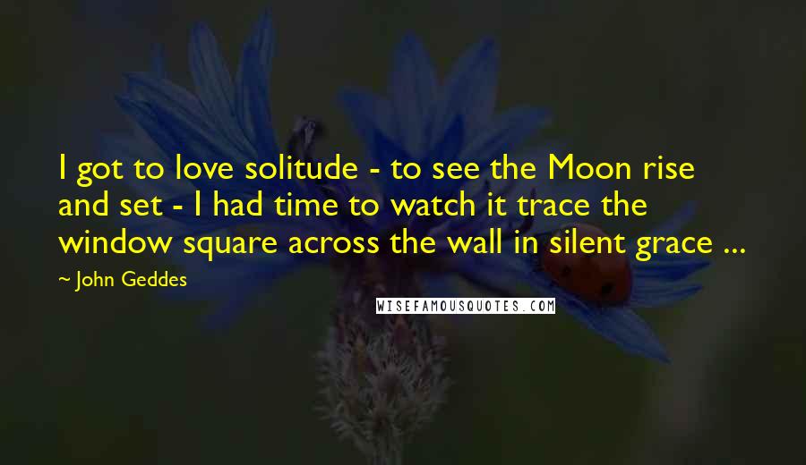 John Geddes Quotes: I got to love solitude - to see the Moon rise and set - I had time to watch it trace the window square across the wall in silent grace ...