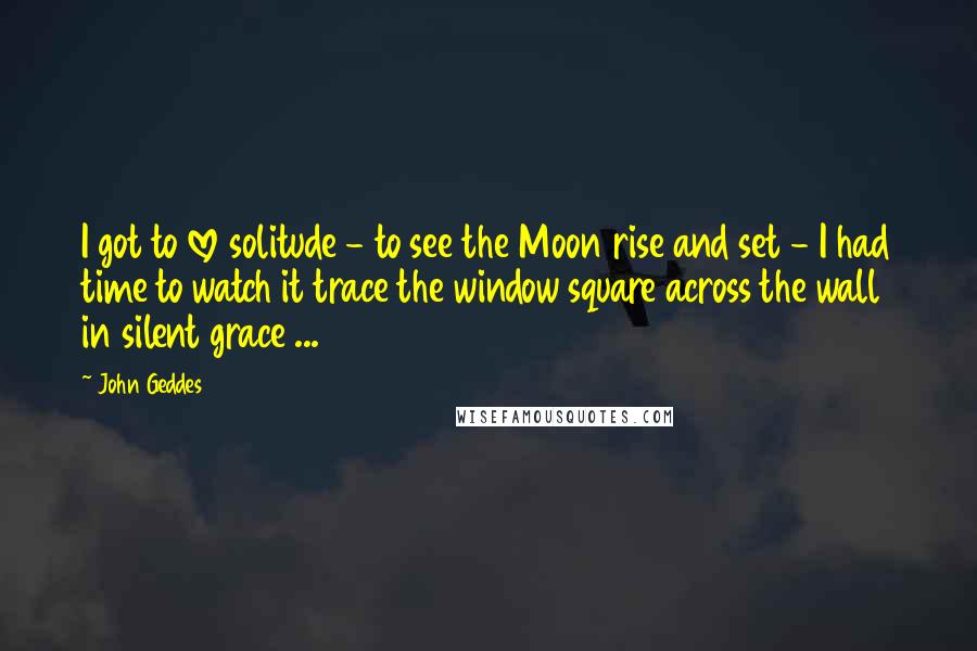 John Geddes Quotes: I got to love solitude - to see the Moon rise and set - I had time to watch it trace the window square across the wall in silent grace ...