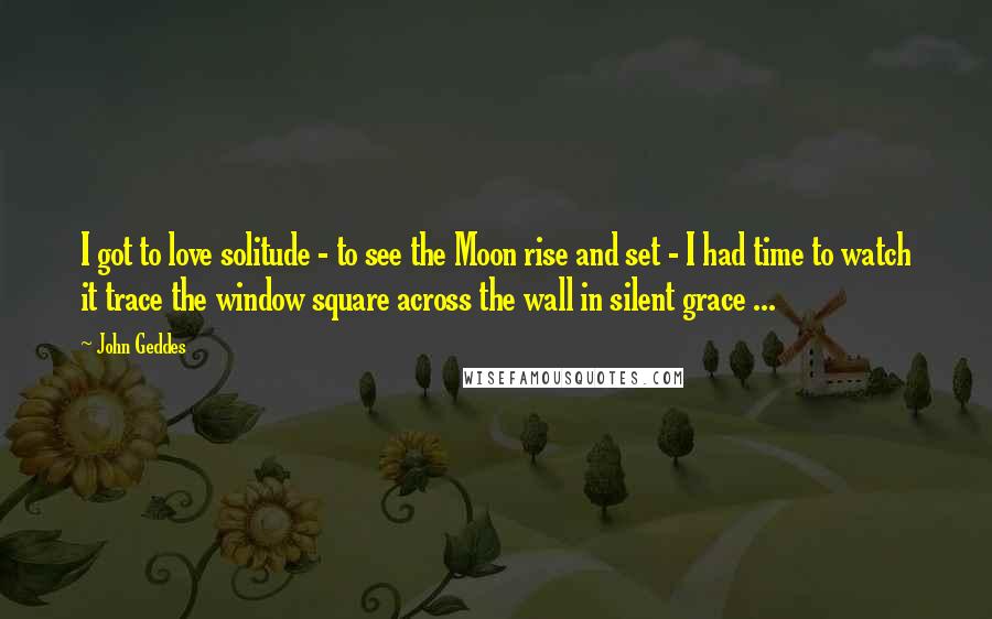 John Geddes Quotes: I got to love solitude - to see the Moon rise and set - I had time to watch it trace the window square across the wall in silent grace ...