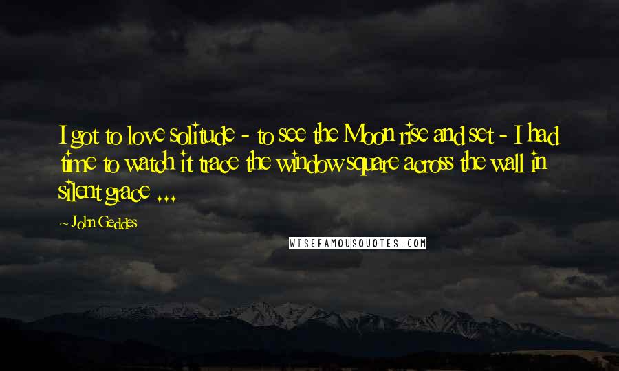 John Geddes Quotes: I got to love solitude - to see the Moon rise and set - I had time to watch it trace the window square across the wall in silent grace ...