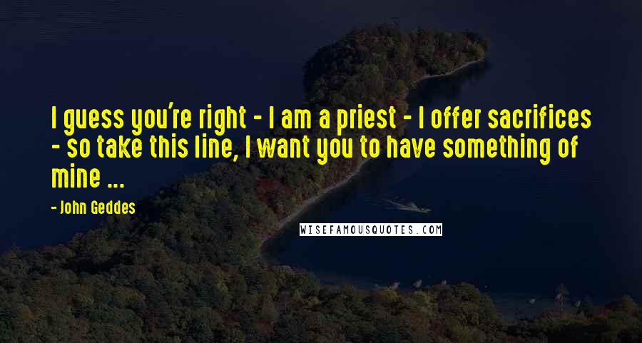 John Geddes Quotes: I guess you're right - I am a priest - I offer sacrifices - so take this line, I want you to have something of mine ...