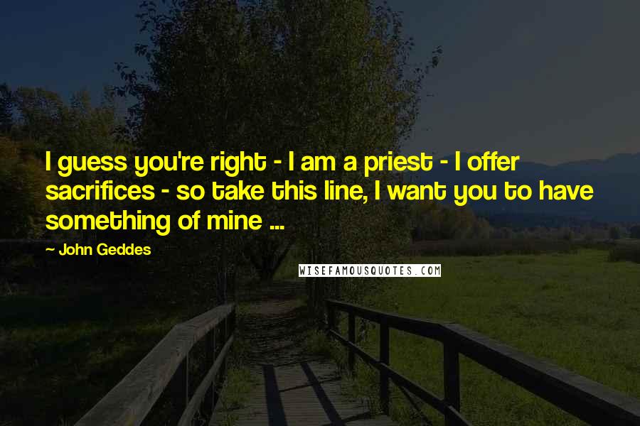 John Geddes Quotes: I guess you're right - I am a priest - I offer sacrifices - so take this line, I want you to have something of mine ...
